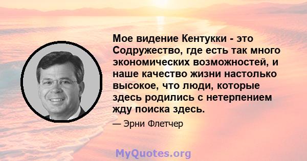 Мое видение Кентукки - это Содружество, где есть так много экономических возможностей, и наше качество жизни настолько высокое, что люди, которые здесь родились с нетерпением жду поиска здесь.