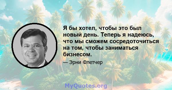 Я бы хотел, чтобы это был новый день. Теперь я надеюсь, что мы сможем сосредоточиться на том, чтобы заниматься бизнесом.