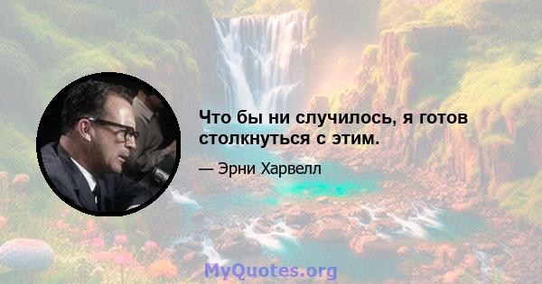 Что бы ни случилось, я готов столкнуться с этим.