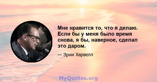 Мне нравится то, что я делаю. Если бы у меня было время снова, я бы, наверное, сделал это даром.