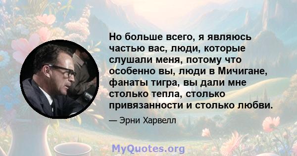 Но больше всего, я являюсь частью вас, люди, которые слушали меня, потому что особенно вы, люди в Мичигане, фанаты тигра, вы дали мне столько тепла, столько привязанности и столько любви.