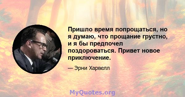 Пришло время попрощаться, но я думаю, что прощание грустно, и я бы предпочел поздороваться. Привет новое приключение.