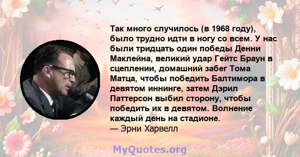 Так много случилось (в 1968 году), было трудно идти в ногу со всем. У нас были тридцать один победы Денни Маклейна, великий удар Гейтс Браун в сцеплении, домашний забег Тома Матца, чтобы победить Балтимора в девятом