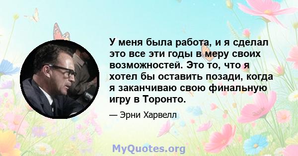 У меня была работа, и я сделал это все эти годы в меру своих возможностей. Это то, что я хотел бы оставить позади, когда я заканчиваю свою финальную игру в Торонто.