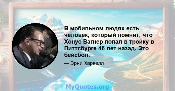 В мобильном людях есть человек, который помнит, что Хонус Вагнер попал в тройку в Питтсбурге 46 лет назад. Это бейсбол.