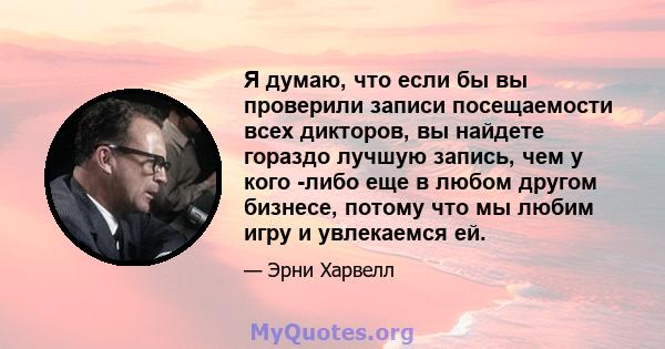 Я думаю, что если бы вы проверили записи посещаемости всех дикторов, вы найдете гораздо лучшую запись, чем у кого -либо еще в любом другом бизнесе, потому что мы любим игру и увлекаемся ей.