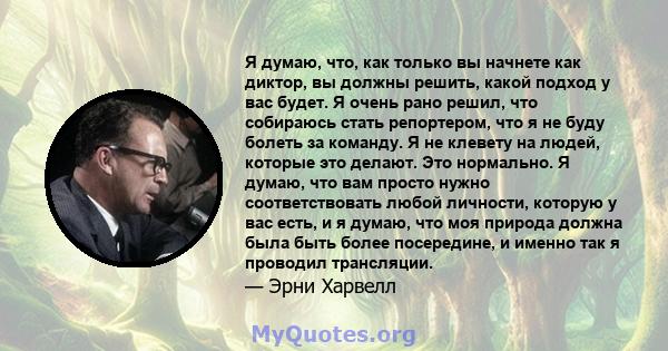 Я думаю, что, как только вы начнете как диктор, вы должны решить, какой подход у вас будет. Я очень рано решил, что собираюсь стать репортером, что я не буду болеть за команду. Я не клевету на людей, которые это делают. 