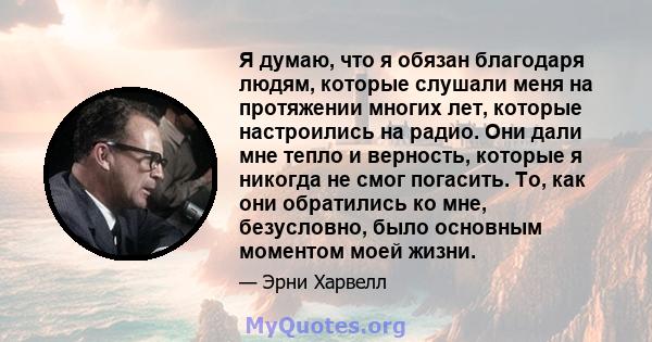 Я думаю, что я обязан благодаря людям, которые слушали меня на протяжении многих лет, которые настроились на радио. Они дали мне тепло и верность, которые я никогда не смог погасить. То, как они обратились ко мне,