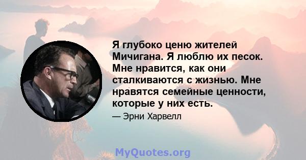 Я глубоко ценю жителей Мичигана. Я люблю их песок. Мне нравится, как они сталкиваются с жизнью. Мне нравятся семейные ценности, которые у них есть.