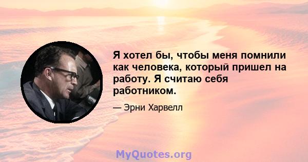 Я хотел бы, чтобы меня помнили как человека, который пришел на работу. Я считаю себя работником.