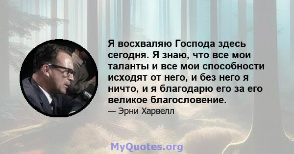 Я восхваляю Господа здесь сегодня. Я знаю, что все мои таланты и все мои способности исходят от него, и без него я ничто, и я благодарю его за его великое благословение.