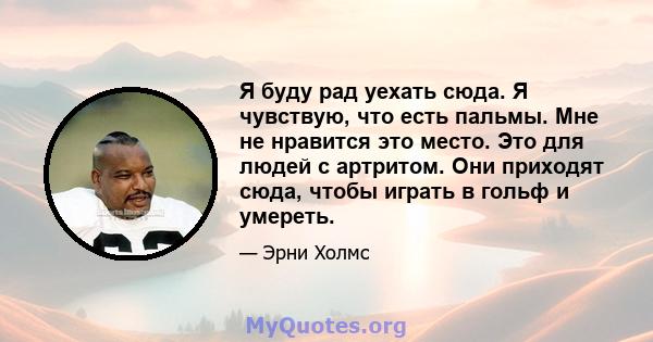 Я буду рад уехать сюда. Я чувствую, что есть пальмы. Мне не нравится это место. Это для людей с артритом. Они приходят сюда, чтобы играть в гольф и умереть.