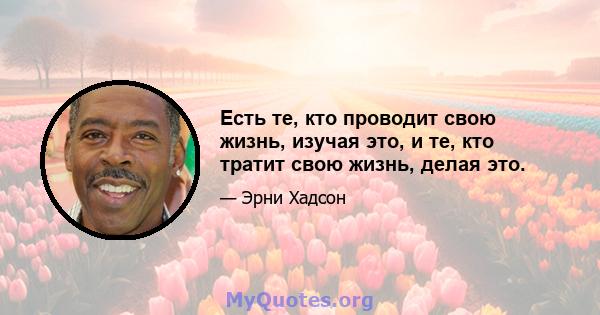 Есть те, кто проводит свою жизнь, изучая это, и те, кто тратит свою жизнь, делая это.