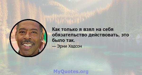 Как только я взял на себя обязательство действовать, это было так.