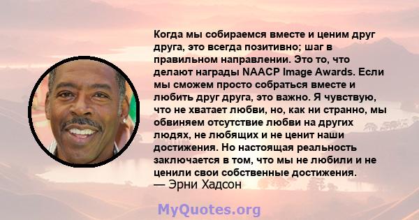 Когда мы собираемся вместе и ценим друг друга, это всегда позитивно; шаг в правильном направлении. Это то, что делают награды NAACP Image Awards. Если мы сможем просто собраться вместе и любить друг друга, это важно. Я