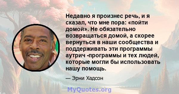 Недавно я произнес речь, и я сказал, что мне пора: «пойти домой». Не обязательно возвращаться домой, а скорее вернуться в наши сообщества и поддерживать эти программы аутрич -программы и тех людей, которые могли бы