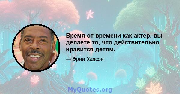 Время от времени как актер, вы делаете то, что действительно нравится детям.