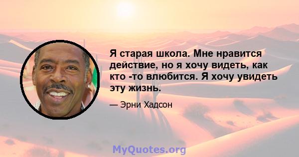 Я старая школа. Мне нравится действие, но я хочу видеть, как кто -то влюбится. Я хочу увидеть эту жизнь.