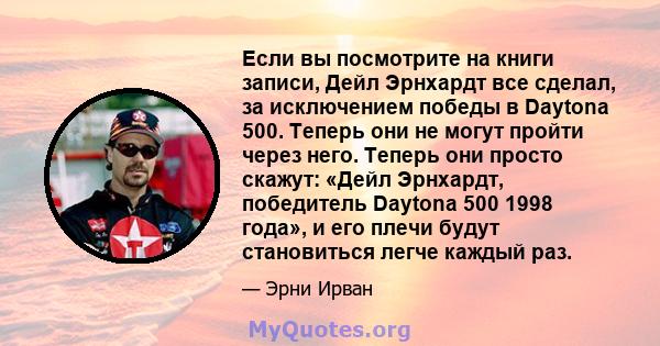 Если вы посмотрите на книги записи, Дейл Эрнхардт все сделал, за исключением победы в Daytona 500. Теперь они не могут пройти через него. Теперь они просто скажут: «Дейл Эрнхардт, победитель Daytona 500 1998 года», и