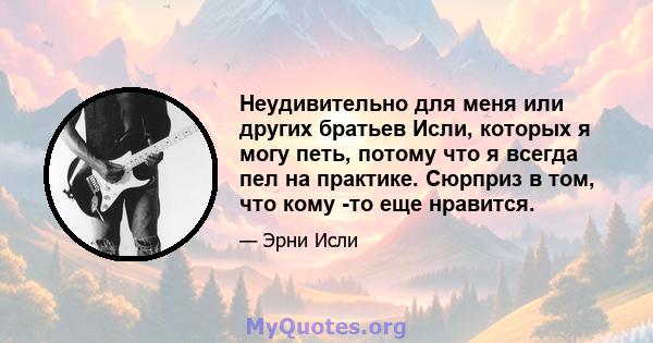 Неудивительно для меня или других братьев Исли, которых я могу петь, потому что я всегда пел на практике. Сюрприз в том, что кому -то еще нравится.