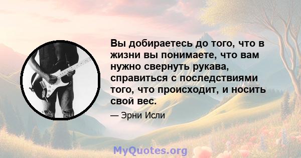 Вы добираетесь до того, что в жизни вы понимаете, что вам нужно свернуть рукава, справиться с последствиями того, что происходит, и носить свой вес.