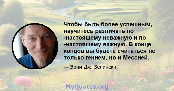 Чтобы быть более успешным, научитесь различать по -настоящему неважную и по -настоящему важную. В конце концов вы будете считаться не только гением, но и Мессией.