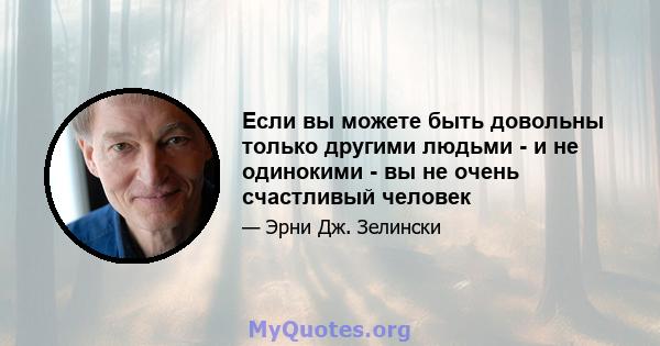 Если вы можете быть довольны только другими людьми - и не одинокими - вы не очень счастливый человек