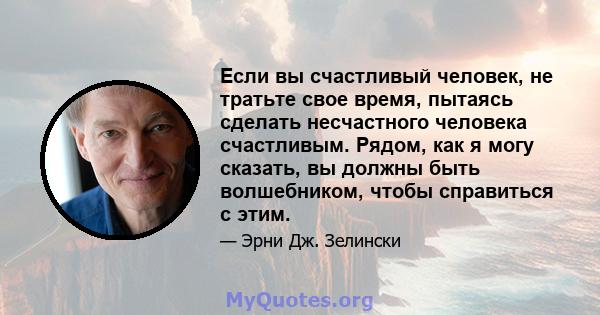 Если вы счастливый человек, не тратьте свое время, пытаясь сделать несчастного человека счастливым. Рядом, как я могу сказать, вы должны быть волшебником, чтобы справиться с этим.