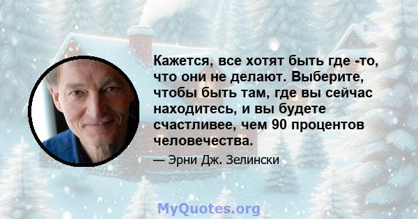 Кажется, все хотят быть где -то, что они не делают. Выберите, чтобы быть там, где вы сейчас находитесь, и вы будете счастливее, чем 90 процентов человечества.