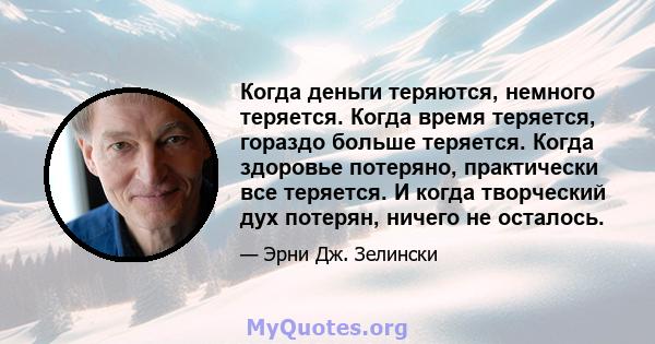 Когда деньги теряются, немного теряется. Когда время теряется, гораздо больше теряется. Когда здоровье потеряно, практически все теряется. И когда творческий дух потерян, ничего не осталось.