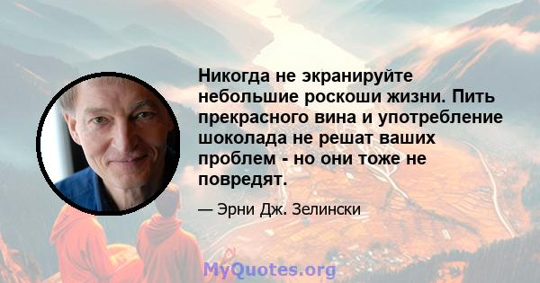 Никогда не экранируйте небольшие роскоши жизни. Пить прекрасного вина и употребление шоколада не решат ваших проблем - но они тоже не повредят.