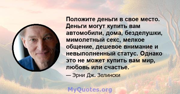 Положите деньги в свое место. Деньги могут купить вам автомобили, дома, безделушки, мимолетный секс, мелкое общение, дешевое внимание и невыполненный статус. Однако это не может купить вам мир, любовь или счастье.