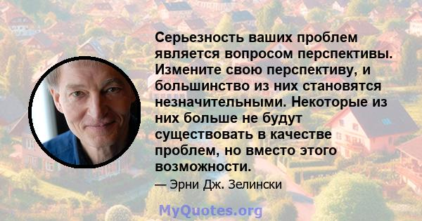 Серьезность ваших проблем является вопросом перспективы. Измените свою перспективу, и большинство из них становятся незначительными. Некоторые из них больше не будут существовать в качестве проблем, но вместо этого