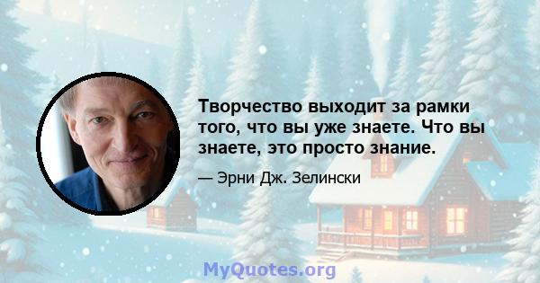 Творчество выходит за рамки того, что вы уже знаете. Что вы знаете, это просто знание.