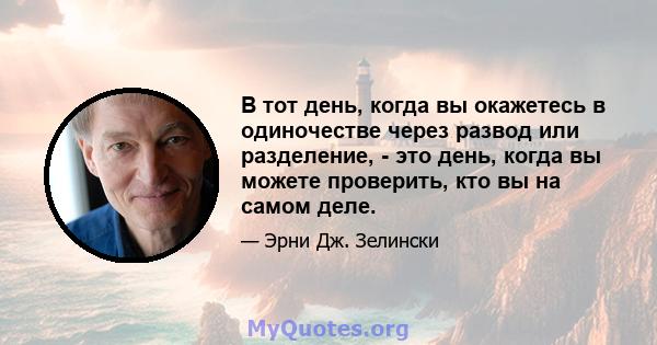 В тот день, когда вы окажетесь в одиночестве через развод или разделение, - это день, когда вы можете проверить, кто вы на самом деле.