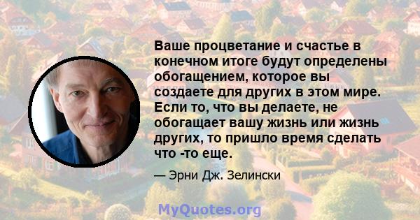 Ваше процветание и счастье в конечном итоге будут определены обогащением, которое вы создаете для других в этом мире. Если то, что вы делаете, не обогащает вашу жизнь или жизнь других, то пришло время сделать что -то