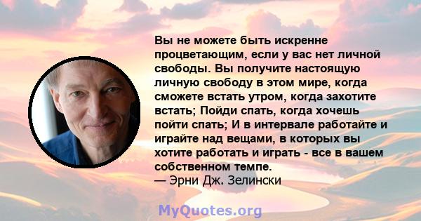 Вы не можете быть искренне процветающим, если у вас нет личной свободы. Вы получите настоящую личную свободу в этом мире, когда сможете встать утром, когда захотите встать; Пойди спать, когда хочешь пойти спать; И в