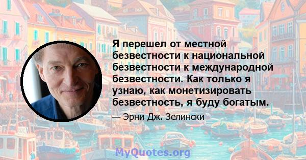 Я перешел от местной безвестности к национальной безвестности к международной безвестности. Как только я узнаю, как монетизировать безвестность, я буду богатым.