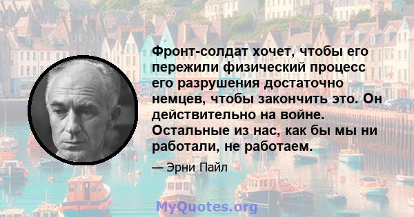 Фронт-солдат хочет, чтобы его пережили физический процесс его разрушения достаточно немцев, чтобы закончить это. Он действительно на войне. Остальные из нас, как бы мы ни работали, не работаем.