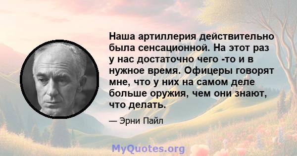 Наша артиллерия действительно была сенсационной. На этот раз у нас достаточно чего -то и в нужное время. Офицеры говорят мне, что у них на самом деле больше оружия, чем они знают, что делать.