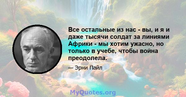 Все остальные из нас - вы, и я и даже тысячи солдат за линиями Африки - мы хотим ужасно, но только в учебе, чтобы война преодолела.