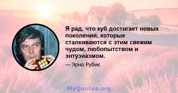 Я рад, что куб достигает новых поколений, которые сталкиваются с этим свежим чудом, любопытством и энтузиазмом.