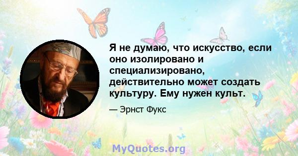 Я не думаю, что искусство, если оно изолировано и специализировано, действительно может создать культуру. Ему нужен культ.