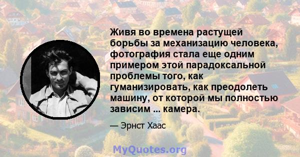 Живя во времена растущей борьбы за механизацию человека, фотография стала еще одним примером этой парадоксальной проблемы того, как гуманизировать, как преодолеть машину, от которой мы полностью зависим ... камера.