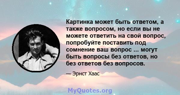 Картинка может быть ответом, а также вопросом, но если вы не можете ответить на свой вопрос, попробуйте поставить под сомнение ваш вопрос ... могут быть вопросы без ответов, но без ответов без вопросов.