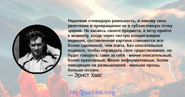 Надоевая очевидную реальность, я нахожу свое увлечение в превращении ее в субъективную точку зрения. Не касаясь своего предмета, я хочу прийти к моменту, когда через чистую концентрацию видения, составленная картина