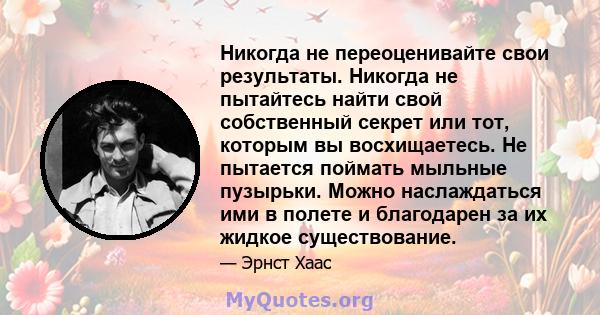 Никогда не переоценивайте свои результаты. Никогда не пытайтесь найти свой собственный секрет или тот, которым вы восхищаетесь. Не пытается поймать мыльные пузырьки. Можно наслаждаться ими в полете и благодарен за их