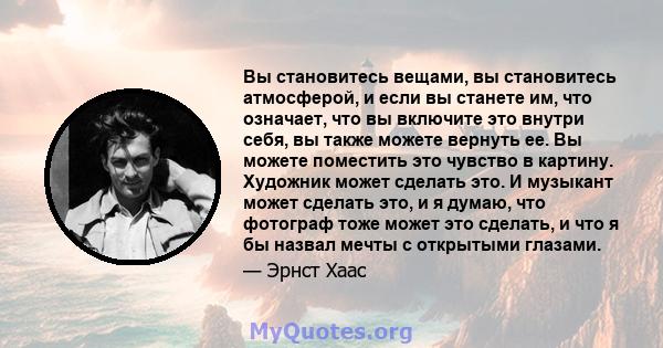 Вы становитесь вещами, вы становитесь атмосферой, и если вы станете им, что означает, что вы включите это внутри себя, вы также можете вернуть ее. Вы можете поместить это чувство в картину. Художник может сделать это. И 