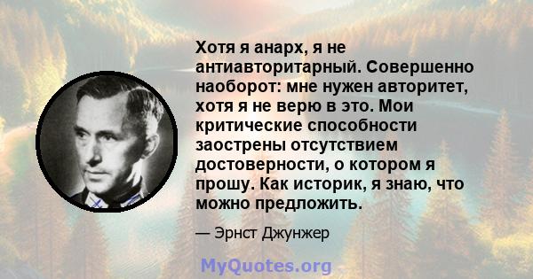 Хотя я анарх, я не антиавторитарный. Совершенно наоборот: мне нужен авторитет, хотя я не верю в это. Мои критические способности заострены отсутствием достоверности, о котором я прошу. Как историк, я знаю, что можно