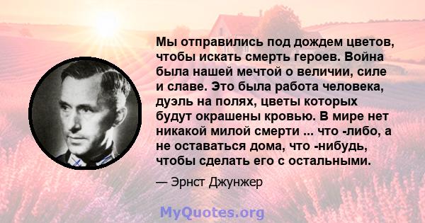 Мы отправились под дождем цветов, чтобы искать смерть героев. Война была нашей мечтой о величии, силе и славе. Это была работа человека, дуэль на полях, цветы которых будут окрашены кровью. В мире нет никакой милой